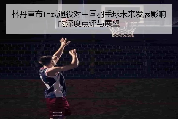 林丹宣布正式退役对中国羽毛球未来发展影响的深度点评与展望
